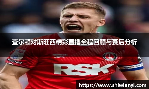 查尔顿对斯旺西精彩直播全程回顾与赛后分析